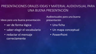 PRESENTACIONES ORALES IDEAS Y MATERIAL AUDIOVISUAL PARA
UNA BUENA PRESENTACIÓN
Ideas para una buena presentación
• ser de forma lógica
• saber elegir el vocabulario
• redactar el mensaje
correctamente
Audiovisuales para una buena
presentación
• Una ficha
• Un mapa conceptual
• PowerPoint
 