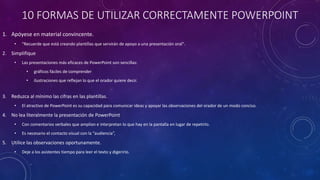 10 FORMAS DE UTILIZAR CORRECTAMENTE POWERPOINT
1. Apóyese en material convincente.
• "Recuerde que está creando plantillas que servirán de apoyo a una presentación oral".
2. Simplifique
• Las presentaciones más eficaces de PowerPoint son sencillas:
• gráficos fáciles de comprender
• ilustraciones que reflejan lo que el orador quiere decir.
3. Reduzca al mínimo las cifras en las plantillas.
• El atractivo de PowerPoint es su capacidad para comunicar ideas y apoyar las observaciones del orador de un modo conciso.
4. No lea literalmente la presentación de PowerPoint
• Con comentarios verbales que amplían e interpretan lo que hay en la pantalla en lugar de repetirlo.
• Es necesario el contacto visual con la “audiencia”,
5. Utilice las observaciones oportunamente.
• Deje a los asistentes tiempo para leer el texto y digerirlo.
 