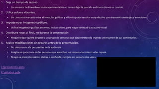 1. Deje un tiempo de reposo
• Los usuarios de PowerPoint más experimentados no temen dejar la pantalla en blanco de vez en cuando.
2. Utilice colores vibrantes.
• Un contraste marcado entre el texto, los gráficos y el fondo puede resultar muy efectivo para transmitir mensajes y emociones.
3. Importe otras imágenes y gráficos.
• Utilice imágenes y gráficos externos, incluso vídeo, para mayor variedad y atractivo visual.
4. Distribuya notas al final, no durante la presentación
• Ningún orador quiere dirigirse a un grupo de personas que está entretenido leyendo un resumen de sus comentarios.
5. Realice modificaciones sin reparos antes de la presentación.
• No pierda nunca la perspectiva de la audiencia.
• Imagínese que es una de las personas que escuchan sus comentarios mientras las repasa.
• Si algo es poco interesante, distrae o confunde, corríjalo sin pensarlo dos veces.
J:presidentes.pptx
K:estados.pptx
 