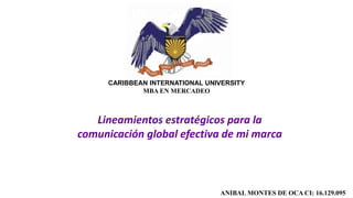 CARIBBEAN INTERNATIONAL UNIVERSITY
MBA EN MERCADEO
ANIBAL MONTES DE OCA CI: 16.129.095
Lineamientos estratégicos para la
comunicación global efectiva de mi marca
 