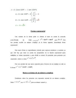 Forma exponencial
Una variante de la forma polar se obtiene al tener en cuenta la conocida
para Estocomo fórmula de Euler:
nos permite escribir un número complejo en la forma siguiente, denominada forma
exponencial:
Esta nueva forma es especialmente cómoda para expresar productos y cocientes ya
que sólo hay que tener en cuenta las propiedades de la función exponencial (para
multiplicar se suman exponentes y para dividir se restan). En particular, para potencias con
exponentes enteros se tiene .
Esto nos permite dar una nueva expresión para el inverso de un complejo no nulo en
la forma .
Raíces n-ésimas de un número complejo
Estudiemos ahora las potencias con exponente racional de un número complejo.
Dado , sea , para un número natural p.
 