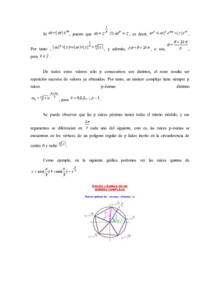 Si , puesto que , es decir, .
Por tanto , , y además, , o sea, ,
para .
De todos estos valores sólo p consecutivos son distintos, el resto resulta ser
repetición sucesiva de valores ya obtenidos. Por tanto, un número complejo tiene siempre p
raíces p-ésimas distintas
, para .
Se puede observar que las p raíces pésimas tienen todas el mismo módulo, y sus
argumentos se diferencian en cada uno del siguiente, esto es, las raíces p-ésimas se
encuentran en los vértices de un polígono regular de p lados incrito en la circunferencia de
centro 0 y radio .
Como ejemplo, en la siguiente gráfica podemos ver las raíces quintas de
 