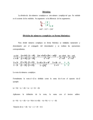 División:
La división de dos números complejos es otro número complejo tal que: Su módulo
es el cociente de los módulos. Su argumento es la diferencia de los argumentos.
645° : 315° = 230°
División de números complejos en forma binómica:
Para dividir números complejos en forma binómica se multiplica numerador y
denominador por el conjugado del denominador y se realizan las operaciones
correspondientes.
La resta de números complejos:
Formalmente la resta z1−z2 es definida como la suma de z1 con el opuesto de z2
ejemplo:
(a + bi) − (c + di) = (a − c) + (b − d)i
Aplicamos la definición de la resta, la suma con el inverso aditivo
(a + bi) − (c + di) = (a + bi)+(−(c+di)) =(a +bi) + ( − c − di)
Opuesto de (c + di) =(a − c ) + (b − d )i
 