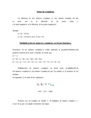 Suma de complejos
La diferencia de dos números complejos es otro número complejo tal que
su parte real es la diferencia de las partes reales y
y la parte imaginaria es la diferencia de las partes imaginarias.
Ejemplo:
(3−2i) − (4+6i).
(3−2i) − (4+6i)=(3−4)+(−2−6)i−1−8i
Multiplicación de números complejos en forma binómica.
El producto de los números complejos se realiza aplicando la propiedad distributiva del
producto respecto de la suma y teniendo en cuenta que
i2 = −1.
(a + bi) · (c + di) = (ac − bd) + (ad + bc)i
(5 + 2 i) · (2 − 3 i) = 10 − 15i + 4i − 6 i2 = 10 − 11i + 6 = 16 − 11i
Multiplicación de números complejos en forma polar la multiplicación de
dos números complejos es otro número complejo tal que: Su módulo es el producto de los
módulos.
Su argumento es la suma de los argumentos.
645° · 315° = 1860°
Producto por un complejo de módulo 1. Al multiplicar un número complejo z =
rα por 1β se gira z un ángulo β alrededor del origen.
 
