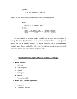  Igualdad
( 𝑎, 𝑏) = ( 𝑐, 𝑑) ↔ 𝑎 = 𝑐 ˄ 𝑏 = 𝑑
A partir de estas operaciones podemos deducir otras como las siguientes:
 Resta
( 𝑎. 𝑏) − ( 𝑐, 𝑑) = (𝑎 − 𝑐, 𝑏 − 𝑑)
 División
(𝑎,𝑏)
(𝑐,𝑑)
=
(𝑎𝑐+𝑏𝑑,𝑏𝑐−𝑎𝑑)
𝑐2+𝑑2 = (
𝑎𝑐+𝑏𝑑,
𝑐2+𝑑2 ,
𝑏𝑐−𝑎𝑑
𝑐2+𝑑2)
Al número (𝑎, 0) se denomina número complejo real y como entre el conjunto de
estos y el conjunto ℝ de los números reales se establece un isomorfismo, se asume que todo
número real es un número complejo. Al número complejo (0, 𝑏) se denomina número
imaginario puro. Puesto que ( 𝑎, 0) + 0, 𝑏) = (𝑎, 𝑏) se dice que un número complejo es la
suma de un número real con un número imaginario puro.
Otras formas de representar los números complejos
1. Forma binómica
 Parte real.
 Parte imaginaria.
 Módulo.
 Conjugado.
 Opuesto.
 Suma de complejo.
2. Forma polar o módulo-argumento:
 Argumento.
 Argumento principal.
 