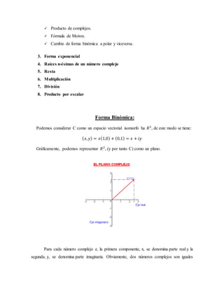  Producto de complejos.
 Fórmula de Moivre.
 Cambio de forma binómica a polar y viceversa.
3. Forma exponencial
4. Raíces n-ésimas de un número complejo
5. Resta
6. Multiplicación
7. División
8. Producto por escalar
Forma Binómica:
Podemos considerar C como un espacio vectorial isomorfo ha 𝑅2
, de este modo se tiene:
( 𝑥, 𝑦) = 𝑥(1,0) + (0,1) = 𝑥 + 𝑖𝑦
Gráficamente, podemos representar 𝑅2
, (y por tanto C) como un plano.
Para cada número complejo z, la primera componente, x, se denomina parte real y la
segunda, y, se denomina parte imaginaria. Obviamente, dos números complejos son iguales
 