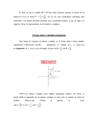 Es fácil ver que se cumple, 𝑍𝑍̅ = | 𝑍2| por tanto podemos expresar el inverso de un
número 𝑍 ≠ 0 en la forma 𝑍−1
=
1
𝑍
=
𝑍̅
| 𝑍2 |
. En vez de usar coordenadas cartesianas para
representar a los puntos del plano podemos usar coordenadas polares, lo que da lugar a la
siguiente forma de representación de los números complejos.
Forma polar o módulo-argumento
Otra forma de expresar un número complejo es la forma polar o forma módulo-
argumento,𝑍 = | 𝑍|(cos∅ + 𝑖 sin ∅) Donde| 𝑧|es el módulo de 𝑧, y donde q es
un argumento de 𝑧 , esto es, q es un ángulo tal que cos∅ =
𝑥
| 𝑧|
, sin ∅ =
𝑦
| 𝑧|
.
NOTA: Un número complejo tiene infinitos argumentos distintos. De hecho se
puede definir el argumento de un número complejo no nulo como el conjunto de todos los
posibles valores q que verifican lo anterior, es decir,
 