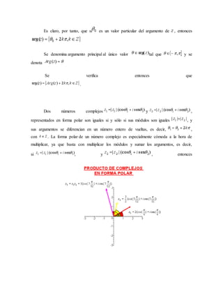 Es claro, por tanto, que si es un valor particular del argumento de , entonces
Se denomina argumento principal al único valor tal que , y se
denota
Se verifica entonces que
.
Dos números complejos y ,
representados en forma polar son iguales si y sólo si sus módulos son iguales , y
sus argumentos se diferencian en un número entero de vueltas, es decir, ,
con . La forma polar de un número complejo es especialmente cómoda a la hora de
multiplicar, ya que basta con multiplicar los módulos y sumar los argumentos, es decir,
si , y , entonces
 