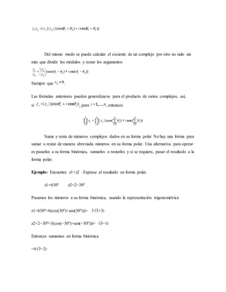 Del mismo modo se puede calcular el cociente de un complejo por otro no nulo sin
más que dividir los módulos y restar los argumentos
Siempre que .
Las fórmulas anteriores pueden generalizarse para el producto de varios complejos, así,
si , para , entonces
Suma y resta de números complejos dados en su forma polar No hay una forma para
sumar o restar de manera abreviada números en su forma polar. Una alternativa para operar
es pasarlos a su forma binómica, sumarlos o restarlos y si se requiere, pasar el resultado a la
forma polar.
Ejemplo: Encuentre z1+z2 . Exprese el resultado en forma polar.
z1=630º z2=2−30º
Pasamos los números a su forma binómica, usando la representación trigonométrica
z1=630º=6(cos(30º)+sen(30º)i)= 3√3+3i
z2=2−30º=3(cos(−30º)+sen(−30º)i)= √3−1i
Entonces sumamos en forma binómica
=4√3−2i
 