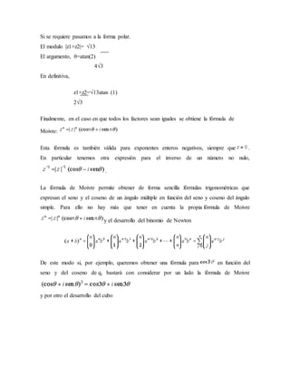 Si se requiere pasamos a la forma polar.
El modulo |z1+z2|= √13
El argumento, θ=atan(2)
4√3
En definitiva,
z1+z2=√13atan (1)
2√3
Finalmente, en el caso en que todos los factores sean iguales se obtiene la fórmula de
Moivre:
Esta fórmula es también válida para exponentes enteros negativos, siempre que .
En particular tenemos otra expresión para el inverso de un número no nulo,
.
La fórmula de Moivre permite obtener de forma sencilla fórmulas trigonométricas que
expresan el seno y el coseno de un ángulo múltiple en función del seno y coseno del ángulo
simple. Para ello no hay más que tener en cuenta la propia fórmula de Moivre
y el desarrollo del binomio de Newton
De este modo si, por ejemplo, queremos obtener una fórmula para en función del
seno y del coseno de q, bastará con considerar por un lado la fórmula de Moivre
y por otro el desarrollo del cubo
 
