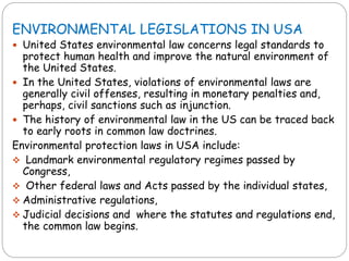 ENVIRONMENTAL LEGISLATIONS IN USA
 United States environmental law concerns legal standards to
protect human health and improve the natural environment of
the United States.
 In the United States, violations of environmental laws are
generally civil offenses, resulting in monetary penalties and,
perhaps, civil sanctions such as injunction.
 The history of environmental law in the US can be traced back
to early roots in common law doctrines.
Environmental protection laws in USA include:
 Landmark environmental regulatory regimes passed by
Congress,
 Other federal laws and Acts passed by the individual states,
 Administrative regulations,
 Judicial decisions and where the statutes and regulations end,
the common law begins.
 