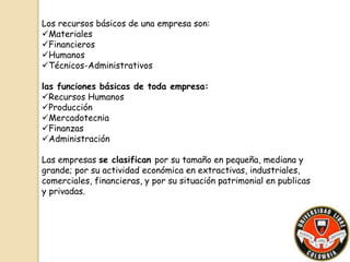 Los recursos básicos de una empresa son: 
Materiales 
Financieros 
Humanos 
Técnicos-Administrativos 
las funciones básicas de toda empresa: 
Recursos Humanos 
Producción 
Mercadotecnia 
Finanzas 
Administración 
Las empresas se clasifican por su tamaño en pequeña, mediana y 
grande; por su actividad económica en extractivas, industriales, 
comerciales, financieras, y por su situación patrimonial en publicas 
y privadas. 
 