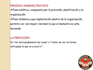 PROCESO ADMINISTRATIVO 
Fase estática, compuesta por la previsión, planificación y la 
organización 
Fase dinámica cuya implantación dentro de la organización, 
permite ver con mayor claridad lo que al momento se esta 
haciendo 
LA PREVISIÓN 
Es "ver anticipadamente las cosas" o "tratar de ver en forma 
anticipada lo que va a ocurrir". 
 