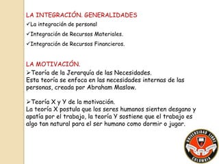 LA INTEGRACIÓN. GENERALIDADES 
La integración de personal 
Integración de Recursos Materiales. 
Integración de Recursos Financieros. 
LA MOTIVACIÓN. 
Teoría de la Jerarquía de las Necesidades. 
Esta teoría se enfoca en las necesidades internas de las 
personas, creada por Abraham Maslow. 
Teoría X y Y de la motivación. 
La teoría X postula que los seres humanos sienten desgano y 
apatía por el trabajo, la teoría Y sostiene que el trabajo es 
algo tan natural para el ser humano como dormir o jugar. 
 