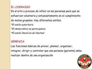 EL LIDERAZGO 
Es el arte o proceso de influir en las personas para que se 
esfuercen voluntaria y entusiastamente en el cumplimiento 
de metas grupales. Hay diferentes estilos: 
*El estilo autoritario 
*El democrático es participativo 
*El estilo liberal es de libertad 
GERENCIA 
Las funciones básicas de prever, planear, organizar, 
integrar, dirigir y controlar que una persona (gerente) debe 
realizar dentro de una organización 
 