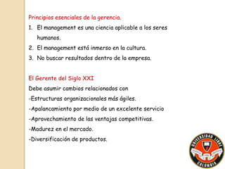 Principios esenciales de la gerencia. 
1. El management es una ciencia aplicable a los seres 
humanos. 
2. El management está inmerso en la cultura. 
3. No buscar resultados dentro de la empresa. 
El Gerente del Siglo XXI 
Debe asumir cambios relacionados con 
-Estructuras organizacionales más ágiles. 
-Apalancamiento por medio de un excelente servicio 
-Aprovechamiento de las ventajas competitivas. 
-Madurez en el mercado. 
-Diversificación de productos. 
 