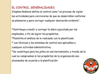 EL CONTROL. GENERALIDADES 
Stephen Robbins define el control como "un proceso de vigilar 
las actividades para cerciorarse de que se desarrollan conforme 
se planearon y para corregir cualquier desviación evidente". 
*Contribuye a medir y corregir la labro ejecutada por los 
empleados, a fin de lograr los propósitos. 
*Posibilita el análisis de lo realizado con lo planificado. 
* Las técnicas y los sistemas de control son aplicables a 
cualquier actividad administrativa. 
*Se constituye para los jefes en una herramienta, a través de la 
cual se comprueban si los propósitos de la organización son 
alcanzados de acuerdo a la planificación. 
 
