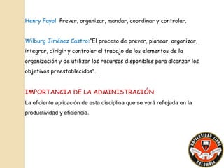 Henry Fayol: Prever, organizar, mandar, coordinar y controlar. 
Wilburg Jiménez Castro:“El proceso de prever, planear, organizar, 
integrar, dirigir y controlar el trabajo de los elementos de la 
organización y de utilizar los recursos disponibles para alcanzar los 
objetivos preestablecidos". 
IMPORTANCIA DE LA ADMINISTRACIÓN 
La eficiente aplicación de esta disciplina que se verá reflejada en la 
productividad y eficiencia. 
 
