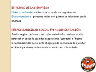 ENTORNO DE LAS EMPRESA 
El Macro ambiente: ambiente externo de una organización. 
El Microambiente : personas reales con quienes se relacionan con la 
empresa 
RESPONSABILIDAD SOCIAL EN ADMINISTRACIÓN. 
Son las reglas conforme a las cuales un individuo conduce su vida 
personal en donde la sociedad acepta como "correcta" o "buena" 
la responsabilidad social es la obligación de la empresa de ejecutar 
acciones que sirvan tanto a sus intereses como a la sociedad 
 