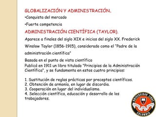GLOBALIZACIÓN Y ADMINISTRACIÓN. 
•Conquista del mercado 
•Fuerte competencia 
ADMINISTRACIÓN CIENTÍFICA (TAYLOR). 
Aparece a finales del siglo XIX e inicios del siglo XX. Frederick 
Winslow Taylor (1856-1915), considerado como el “Padre de la 
administración científica” 
Basada en el punto de vista científico 
Publicó en 1911 un libro titulado "Principios de la Administración 
Científica", y se fundamenta en estos cuatro principios: 
1. Sustitución de reglas prácticas por preceptos científicos. 
2. Obtención de armonía, en lugar de discordia. 
3. Cooperación en lugar del individualismo. 
4. Selección científica, educación y desarrollo de los 
trabajadores. 
 