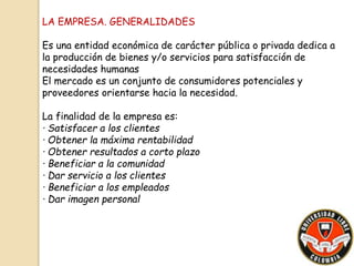 LA EMPRESA. GENERALIDADES 
Es una entidad económica de carácter pública o privada dedica a 
la producción de bienes y/o servicios para satisfacción de 
necesidades humanas 
El mercado es un conjunto de consumidores potenciales y 
proveedores orientarse hacia la necesidad. 
La finalidad de la empresa es: 
· Satisfacer a los clientes 
· Obtener la máxima rentabilidad 
· Obtener resultados a corto plazo 
· Beneficiar a la comunidad 
· Dar servicio a los clientes 
· Beneficiar a los empleados 
· Dar imagen personal 
 