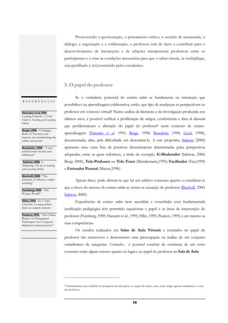 Promovendo a questionação, o pensamento crítico, o sentido de autonomia, o
                                  diálogo, a negociação e a colaboração, o professor está de facto a contribuir para o
                                  desenvolvimento de interacções e de relações interpessoais produtivas entre os
                                  participantes e a criar as condições necessárias para que o saber circule, se multiplique,
                                  seja partilhado e (re)construído pelos estudantes.



                                  5. O papel do professor

                                          Se o verdadeiro potencial do ensino online se fundamenta na interacção que
REFERÊNCIAS
                                  possibilita e na aprendizagem colaborativa, então, que tipo de mudanças se perspectivam ao
Harasim et al. 1995:              professor em contexto virtual? Numa análise da literatura e da investigação produzida nos
Learning Networks: A Field
Guide to Teaching and Learning    últimos anos, é possível verificar a proliferação de artigos, conferências e listas de discussão
Online
.                                 que problematizam a alteração do papel do professor6 neste contexto de ensino-
Berge, 1998: “Changing
Roles of Teachers and             aprendizagem (Harasim et al. 1995; Berge, 1998; Beaudoin, 1998; Ljosä, 1998),
learners are transforming the
online classroom”                 documentada, aliás, pela dificuldade em denominá-lo. A este propósito, Salmon (2000)
.
Beaudoin , 1998: “A new           apresenta uma vasta lista de possíveis denominações determinadas pelas perspectivas
professoriate for the new
millenium”                        adoptadas, entre as quais referimos, a título de exemplo, E-Moderador (Salmon, 2000;
.
  Salmon, 2000: E-                Berge 2000), Tele-Professor ou Tele-Tutor (Mundemann,1999); Facilitador (Tan,1999)
Moderating: The key to teaching
and Learning Online               e Formador Pessoal (Mason,1998) .
.
Bischoff, 2000: “The
elements of effective online              Apesar disso, pode afirmar-se que há um relativo consenso quanto a considerar-se
teaching”
.                                 que a chave do sucesso do ensino online se centra na actuação do professor (Bischoff, 2000;
Feenberg, 1989: “The
Written World”                    Salmon, 2000).
.
Hiltz, 1995: The Virtual                  Experiências de ensino online bem sucedidas e concebidas com fundamentada
Classroom: Learning without
limits via computer networks      justificação pedagógica têm permitido equacionar o papel e as áreas de intervenção do
.
Paulsen, 1995: “The Online        professor (Feenberg, 1989; Harasim et al., 1995; Hiltz, 1995; Paulsen, 1995) e até mesmo as
Report on Pedagogical
Techniques for Computer-          suas competências.
Mediated communication”
.
                                          Os estudos realizados em Salas de Aula Virtuais e centrados no papel do
                                  professor são numerosos e demonstram uma preocupação na análise de um conjunto
                                  variadíssimo de categorias. Contudo, é possível concluir da existência de um certo
                                  consenso entre alguns autores quanto ao lugar e ao papel do professor na Sala de Aula




                                  6Naturalmente que também se perspectivam alterações no papel do aluno, mas neste artigo apenas analisamos o caso
                                  do professor.



                                                                                        10
 