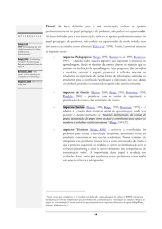 Virtual. As áreas definidas para a sua intervenção, embora se apoiem
                               predominantemente no papel pedagógico do professor, não podem ser equacionadas.
REFERÊNCIAS                    As áreas definidas para a sua intervenção, embora se apoiem predominantemente no
                               papel pedagógico do professor, não podem ser equacionadas de modo isolado, mas
Teles et al.
1999:”Investigating the role   sim como coexistindo, como advertem Teles et al. (1999). Assim, é possível enunciar
of the Instructor in Online
Collaborative                  as seguintes áreas:
Environments”
.                                      -        Aspectos Pedagógicos (Berge, 1995; Harasim et al., 1995, Rowntree,
Berge, 1995: “Facilitating
Computer Conferencing:                          1995) - engloba todos aqueles aspectos que suportam o processo de
Recommendations From the                        aprendizagem, desde as técnicas de ensino directo às técnicas que se
Field “
.                                               centram na facilitação da aprendizagem: fazer perguntas; dar exemplos
Rowntree, 1995: “The                            e modelos; orientar e sugerir; promover a reflexão; orientar os
tutor's role in teaching via
Computer Conferencing “                         estudantes na exploração de outras fontes de informação; estimular os
.                                               estudantes para a justificação/explicação e elaboração das suas ideias;
Dugleby, 2000: How to be an
online tutor.                                   dar feedback; proceder à estruturação cognitiva das tarefas; sumariar.
.

                                       -        Aspectos de Gestão (Mason, 1989; Berge, 1995; Rowntree, 1995;
                                                Dugleby, 2000) – prende-se com as tarefas de organização e
                                                planificação do curso e das actividades de ensino.

                                       -        Aspectos Sociais (Mason, 1989; Berge, 1995; Rowntree, 1995) - é
                                                relativa à criação dum contexto social de aprendizagem, onde seja
                                                possível o desenvolvimento de “relações interpessoais, da coesão de
                                                grupo, manutenção do grupo como unidade e contribuindo para ajudar os
                                                membros a trabalhar colaborativamente” (Berge, 1995:23).

                                       -        Aspectos Técnicos (Berge, 1995) – refere-se à contribuição do
                                                professor para tornar a tecnologia transparente, permitindo assim ao
                                                estudante concentrar-se nas tarefas académicas. Numa tentativa de
                                                ultrapassar este problema, muitos cursos estão estruturados de modo a
                                                que a primeira sequência ou módulo se centre na familiarização com o
                                                software/plataforma e com o desenvolvimento das competências de
                                                                    7
                                                comunicação online . A importância deste papel é revelada nas
                                                avaliações feitas tanto por estudantes como professores como sendo
                                                um aspecto crítico e a salvaguardar.




                               7 Num curso que estudámos, o 1º módulo foi dedicado à aprendizagem do software e WWW, iniciação e
                               familiarização com as ferramentas que possibilitavam a comunicação e orientação no campus virtual e as
                               regras da comunicação. Outros cursos há que proporcionam esquemas diferentes de apoio (Help Desk,
                               número telefónico,etc.).


                                                                                 11
 