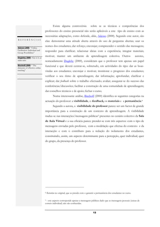 Existe alguma controvérsia              sobre se as técnicas e competências dos
                               professores do ensino presencial não serão aplicáveis a este tipo de ensino com as
                               necessárias adaptações, como defende, aliás, Adesso (2000). Segundo este autor, são
REFERÊNCIAS
                               elas: demonstrar uma atitude aberta através do uso de perguntas abertas; usar os
                               nomes dos estudantes; dar reforço; encorajar; compreender o sentido das mensagens;
Adesso ,2000: “Online
Facilitation: Individual and   responder para clarificar; relacionar ideias com a experiência; integrar materiais;
Group Possibilities”
.                              motivar; manter um ambiente de aprendizagem colectiva. Outros                                    autores,
Dugleby, 2000: How to be an
online tutor.                  nomeadamente Dugleby (2000), consideram que o professor tem apenas um papel
.
Bischoff ,2000: “ The          funcional e que deverá centrar-se, sobretudo, em actividades do tipo: dar as boas-
elements of effective online
teaching”                      vindas aos estudantes; encorajar e motivar; monitorar o progresso dos estudantes;
.
                               verificar o seu ritmo de aprendizagem; dar informação; aprofundar; clarificar e
                               explicar; dar feedback sobre o trabalho efectuado; avaliar; assegurar-se do sucesso das
                               conferências/discussões; facilitar a construção de uma comunidade de aprendizagem;
                               dar conselhos técnicos e de apoio; fechar o curso.
                                         Numa interessante análise, Bischoff (2000) identifica as seguintes categorias na
                               actuação do professor: a visibilidade, o feedback, os materiais e a permanência.8
                                         Segundo a autora, a visibilidade do professor parece ser um factor de grande
                               importância para a construção de um contexto de aprendizagem. A visibilidade
                               traduz-se nas interacções/mensagens públicas9 presentes no cenário colectivo da Sala
                               de Aula Virtual e a sua eficácia parece prender-se com três aspectos: com o tipo de
                               mensagens enviadas pelo professor, com a modelação que efectua do contexto e da
                               interacção e com o contributo para a redução do isolamento dos estudantes,
                               constituindo, assim, um aspecto determinante para a percepção, quer individual, quer
                               do grupo, da presença do professor.




                               8   Retention no original, que se prende com o garantir a permanência dos estudantes no curso.

                               9- este aspecto corresponde apenas a mensagens públicas dado que as mensagens pessoais (caixas de
                               correio individual) não são conhecidas.


                                                                                    13
 