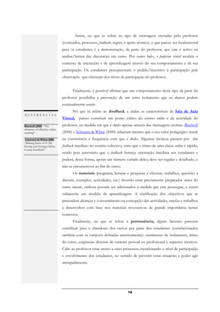 Assim, no que se refere ao tipo de mensagens enviadas pelo professor
                               (conteúdos, processos, feedback, regras, e apoio técnico), o que parece ser fundamental
                               para os estudantes é a demonstração, da parte do professor, que este é activo na
                               análise/leitura das discussões em curso. Por outro lado, o professor visível modela o
                               contexto de interacção e de aprendizagem através do seu comportamento e da sua
                               participação. Os estudantes percepcionam o pedido/incentivo à participação pela
                               observação que efectuam dos níveis de participação do professor.


                                     Finalmente, é possível afirmar que um comportamento deste tipo da parte do
                               professor possibilita a prevenção de um certo isolamento que os alunos podem
                               eventualmente sentir.
                                     No que se refere ao feedback, e dadas as características da Sala de Aula
REFERÊNCIAS
                               Virtual, parece constituir um ponto crítico do ensino online e da actividade do
Bischoff ,2000: “The           professor, na medida em que é dado apenas através das mensagens escritas. Bischoff
elements of effective online
teaching”                      (2000) e Schwartz & White (2000) adiantam mesmo que o seu valor pedagógico reside
.
  Schwartz & White 2000:       na consistência e frequência com que é dado. Algumas técnicas passam por dar
“Making Sense of It All:
Giving and Getting Online      feedback imediato no cenário colectivo, visto que o ritmo de uma classe online é rápido,
Course Feedback”
.                              sendo pois necessário que o feedback forneça orientação imediata aos estudantes e
                               poderá, desta forma, apoiar um número variado deles; deve ser regular e detalhado, e
                               não se circunscrever ao fim do curso.
                                     Os materiais (programa, leituras e pesquisas a efectuar, trabalhos, questões a
                               discutir, exemplos, actividades, etc.) deverão estar previamente preparados antes do
                               curso iniciar, embora possam ser adicionados à medida que este prossegue, e terem
                               subjacente um modelo de aprendizagem. A clarificação dos objectivos que se
                               pretendem alcançar e o investimento na concepção das actividades, tarefas e trabalhos
                               a desenvolver com base nos materiais revestem-se de grande importância nestes
                               contextos.
                                     Finalmente, no que se refere à permanência, alguns factores parecem
                               contribuir para o abandono dos cursos por parte dos estudantes (correlacionados
                               também com as variáveis definidas anteriormente): sentimento de isolamento, ritmo
                               do curso, exigências diversas de carácter pessoal ou profissional e aspectos técnicos.
                               Cabe ao professor estar atento a estes processos, monitorando o nível de participação
                               e envolvimento dos estudantes, no sentido de prevenir estas situações e poder agir
                               atempadamente.




                                                                         14
 