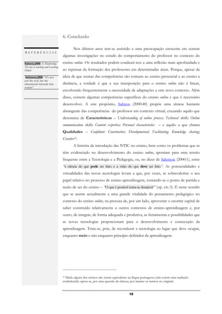 6. Conclusão

                                          Nos últimos anos tem-se assistido a uma preocupação crescente em centrar
REFERÊNCIAS
                                   algumas investigações no estudo do comportamento do professor no contexto do
Salmon,2000: E-Moderating:         ensino online. Os resultados podem conduzir-nos a uma reflexão mais aprofundada e
The key to teaching and Learning
Online                             ao repensar da formação dos professores em determinadas áreas. Porque, apesar da
.
  Salomon,2000: “It's not          ideia de que muitas das competências são comuns ao ensino presencial e ao ensino a
just the tool, but the
educational rationale that         distância, a verdade é que a sua transposição para o ensino online não é linear,
counts”          .
                                   envolvendo frequentemente a necessidade de adaptações a este novo contexto. Além
                                   disso, existem algumas competências específicas do ensino online e que é necessário
                                   desenvolver. A este propósito, Salmon (2000:40) propõe uma síntese bastante
                                   abrangente das competências do professor em contexto virtual, cruzando aquilo que
                                   denomina de Características – Understanding of online process; Technical skills; Online
                                   communication skills; Content expertise; Personal characteristics – e aquilo a que chama
                                   Qualidades – Confident; Constructive; Developmental; Facilitating; Knowledge sharing;
                                   Creative10.
                                          A história da introdução das NTIC no ensino, bem como os problemas que se
                                   têm evidenciado no desenvolvimento do ensino online, apontam para uma tensão
                                   frequente entre a Tecnologia e a Pedagogia, ou, no dizer de Salomon (2000:1), entre
                                   “a ciência do que pode ser feito e a visão do que deve ser feito”. As potencialidades e
                                   virtualidades das novas tecnologias levam a que, por vezes, se sobrevalorize o seu
                                   papel relativo no processo de ensino-aprendizagem, tornando-se o ponto de partida e
                                   razão de ser do ensino – “O que é possível torna-se desejável!” (op. cit.:3). É neste sentido
                                   que se assiste actualmente a uma grande vitalidade do pensamento pedagógico no
                                   contexto do ensino online, na procura de, por um lado, aproveitar o enorme capital de
                                   saber construído relativamente a outros contextos de ensino-aprendizagem e, por
                                   outro, de integrar, de forma adequada e produtiva, as ferramentas e possibilidades que
                                   as novas tecnologias proporcionam para o desenvolvimento e consecução da
                                   aprendizagem. Trata-se, pois, de reconduzir a tecnologia ao lugar que deve ocupar,
                                   enquanto meio e não enquanto princípio definidor da aprendizagem.




                                   10 Dado alguns dos termos não terem equivalente na língua portuguesa (não existir uma tradução

                                   estabelecida) optou-se, por uma questão de clareza, por manter os termos no original.


                                                                                    15
 