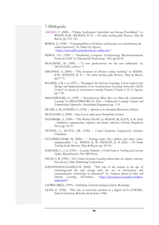 7. Bibliografia
ADESSO, P. (2000) – “Online Facilitation: Individual and Group Possibilities” in:
     WHITE, K.W.; WEIGHT, B. H. – The online teaching guide, Boston, Allyn &
     Bacon, pp. 112- 123.
BERGE, Z. (1998) – “Changing Roles of Teachers and learners are transforming the
     online classroom”, in: Online Ed, Agosto,
     <http://www.edfac.unimelb.edu.au/ online-ed/>
BERGE, Z.L. (1995) – “Facilitating Computer Conferencing: Recommendations
     From the Field” in: Educational Technology. 35(1) pp.22-30.
BEAUDOIN, M. (1998) – “A new professoriate for the new millenium” in:
     DEOSNEWS, vol 8, nº 5.
BISCHOFF, A. (2000) – “The elements of effective online teaching” in: WHITE,
     K.W.; WEIGHT, B. H. – The online teaching guide, Boston, Allyn & Bacon,
     pp.57-72.
BOURNE, J. R. et al. (1997) – “Paradigms for On-Line Learning: A Case study in the
     Design and Implementation of an Asynchronous Learning Networks (ALN)
     Course” in: Journal of Asynchronous Learning Network, Volume I, Nº 2, Agosto,
     pp. 1-20.
DILLENBOURG, P. (1999) – “Introduction: What Do you Mean By Collaborative
     Learning” in: DILLENBOURG, P. (Ed.) – Collaborative Learning: Cognitive and
     Computational Approaches, Amsterdam, Pergamon, pp. 1-19.
DUART, J. M.; SANGRÀ, A. (1999) – Aprender en la virtualidad, Barcelona, Ediuoc.
DUGGLEBY, J. (2000) – How to be an online tutor, Hampshire, Gower.
FEENBERG, A. (1989) – “The Written World” in: MASON, R.; KAYE, A: R. (Eds)
     - Mindweave: communication, computers and distance education, Oxford, Pergamon
     Press, pp. 22-39.
FEYTEN, C.; NUTTA, J.W. (1999) – Virtual Instruction, Englewood, Libraries
     Unlimited.
FULLMER-UMARI, M. (2000) – “ Getting ready: The syllabus and other online
     indispensables “, in: WHITE, K. W.; WEIGHT, B. H. (Eds) – The Online
     Teaching Guide, Boston, Allyn & Bacon. pp. 95-111.
HARASIM, L. et al. (1995) – Learning Networks: A Field Guide to Teaching and Learning
     Online, Massachusetts, The MIT Press.
HILTZ, S. R. (1995) – The Virtual Classroom: Learning without limits via computer networks,
      New Jersey, Ablex Publishing Corporation.
JOHANNESEN,T;ELDE,E.M. (2000)- "The role of the teacher in the age of
     technology:will the role change with the use of information and
     communication technology in education?" in: European Jpornal of Open and
     Distance Learning, Novembro, <http://kurs.nks.no/eurodl/eurodlen/
     index.html>
LAURILLARD, L. (1993) – Rethinking University teaching, London, Routledge
LJOSÄ, E. (1998) - "The role of university teachers in a digital era"in EURODL,
      Eden Conference, Bolonha 26 de Junho 1998.




                                            16
 