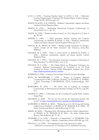 KAYE, A. (1992) – “Learning Together Apart” in: KAYE, A. (Ed) - Collaborative
      Learning Through Computer Conferencing, The Najaden Papers, London, Springer-
      Verlag, NATO ASI Series, pp.1-24
MASON, R.; KAYE, A: R. (1989(Eds) - Mindweave: communication, computers and distance
     education, Oxford, Pergamon Press.
MASON, R. (1991) – “Moderating Educational Computer Conferencing” in:
     DEOSNEWS Vol. 1 No. 19.
MASON, R. (1998) – “Models of online Courses” in: ALN Magazine Vol. 2, Issue 2,
     pp. 201-207.
NIPPER, S. (1989) – “ Third generation distance learning and computer
      conferencing”, in: MASON, R.; KAYE, A. (Eds) – Mindweave: communication,
      computers and distance education, Oxford, Pergamon Press, pp. 62-73.
PALLOF, R. M.; PRATT, K. (1999) – Building Learning Communities in Cyberspace.
     Effective strategies for the Online Classroom”, San Francisco, Jossey-Bass
     Publishers.
PAULSEN, M. F. (1989) – “Ekko: A virtual school” in: MASON, R.; KAYE, A.
     (Eds) - Mindweave: communication, computers and distance education, Oxford,
     Pergamon Press.
PAULSEN, M. F. (1991) – “The Electronic University: Computer Conferencing in
     Mass Education” in: DEOSNEWS, vol I, nº 20
PAULSEN, M. F. (1995) – “ The Online Report on Pedagogical Techniques for
     Computer- Mediated communication” in: Preconference to the 17th World
     Conference for Distance Education, ICDE, Birmingham, England, June 26-30,
     http://home.nettskolen.nki.no/~morten.
RAMSDEN, P. (1992) – Learning to Teach in Higher Education, London, Routledge
RYAN, M; WOODWARD, L. (1998) – “Impact of Computer Mediated
     Communication (CMC) on Distance Tutoring”, In: OTTMAN; T.; TOMEK,
     I. (Eds)- Proceedings of ED-MEDIA98, AACE, Charlottesville,pp. 1203-
     1207.
ROWNTREE, D. (1995) – “ The tutor's role in teaching via Computer
    Conferencing” in: British Journal of Educational Technology, Vol 26, No 3, pp 205-
    215.
SALMON, G. (2000) – E-Moderating: The key to teaching and Learning Online, London,
     Kogan Page.
SALOMON, G. (2000) - "It's not just the tool, but the educational rationale that
     counts" in: http://construct.haifa.ac.il/~gsalomon/edMedia2000.html
SCHWARTZ, F.; WHITE, K. (2000) – “Making Sense of It All: Giving and Getting
     Online Course Feedback”, in: WHITE, K. W.; WEIGHT, B. H. (2000) – The
     Online Teaching Guide, Boston, Allyn & Bacon, pp.167-182.
SIMON, M. (2000) – “Managing Time: Developing effective Online Organization”,
     in: WHITE, K. W.; WEIGHT, B. H. (Eds) – The Online Teaching Guide,
     Boston, Allyn & Bacon, pp. 73 - 82 .
TEODORO, V. D. (1992) – “Educação e Computadores” in: TEODORO, V.D.;
     FREITAS, J. C. (Org.) – Educação e Computadores, Lisboa, GEP/ME, pp. 9-25.
TELLES, L. et al. (1999) – “Investigating the role of the instructur in online
      collaborative environments” in: Proceedings of CSCL, Standford University.


                                         17
 