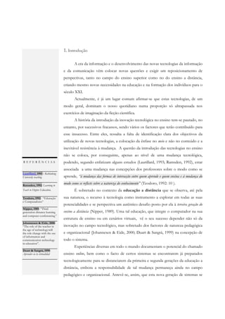 1. Introdução

                                       A era da informação e o desenvolvimento das novas tecnologias da informação
                                e da comunicação vêm colocar novas questões e exigir um reposicionamento de
                                perspectivas, tanto no campo do ensino superior como no do ensino a distância,
                                criando mesmo novas necessidades na educação e na formação dos indivíduos para o
                                século XXI.
                                       Actualmente, é já um lugar comum afirmar-se que estas tecnologias, de um
                                modo geral, dominam o nosso quotidiano numa proporção só ultrapassada nos
                                exercícios de imaginação da ficção científica.
                                       A história da introdução da inovação tecnológica no ensino tem-se pautado, no
                                entanto, por sucessivos fracassos, sendo vários os factores que terão contribuído para
                                esse insucesso. Entre eles, ressalta a falta de identificação clara dos objectivos da
                                utilização de novas tecnologias, a colocação da ênfase no meio e não no conteúdo e a
                                inevitável resistência à mudança. A questão da introdução das tecnologias no ensino
                                não se coloca, por conseguinte, apenas ao nível de uma mudança tecnológica,
REFERÊNCIAS                     podendo, segundo enfatizam alguns estudos (Laurillard, 1993; Ramsden, 1992), estar
                                associada a uma mudança nas concepções dos professores sobre o modo como se
Laurillard, 1993 : Rethinking
University teaching             aprende, “à mudança das formas de interacção entre quem aprende e quem ensina e à mudança do
.
Ramsden, 1992: Learning to
                                modo como se reflecte sobre a natureza do conhecimento" (Teodoro, 1992: 10 ).
Teach in Higher Education.             É sobretudo no contexto da educação a distância que se observa, até pela
Teodoro, 1992: “Educação        sua natureza, o recurso à tecnologia como instrumento a explorar em todas as suas
e Computadores”
.                               potencialidades e se perspectiva um autêntico desafio posto por ela à terceira geração do
Nipper, 1989: “Third
generation distance learning    ensino a distância (Nipper, 1989). Uma tal educação, que integre o computador na sua
and computer conferencing “
.                               estrutura de ensino ou em cenários virtuais, vê o seu sucesso depender não só da
Johannesen & Eide, 2000:
“The role of the teacher in     inovação no campo tecnológico, mas sobretudo dos factores de natureza pedagógica
the age of technology:will
the role change with the use    e organizacional (Johannesen & Eide, 2000; Duart & Sangrà, 1999) na concepção de
of information and
communication technology        todo o sistema.
in education”.
.                                      Experiências diversas em todo o mundo documentam o potencial do chamado
Duart & Sangrà, 1999:
Aprender en la virtualidad      ensino online, bem como o facto de certos sistemas se encontrarem já preparados
.
                                tecnologicamente para se distanciarem da primeira e segunda gerações da educação a
                                distância, embora a responsabilidade de tal mudança permaneça ainda no campo
                                pedagógico e organizacional. Antevê-se, assim, que esta nova geração de sistemas se
 