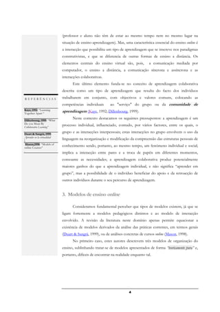 (professor e aluno não têm de estar ao mesmo tempo nem no mesmo lugar na
REFERÊNCIAS
                               situação de ensino-aprendizagem). Mas, uma característica essencial do ensino online é
Nipper, 1989: “Third           a interacção que possibilita um tipo de aprendizagem que se inscreve nos paradigmas
generation distance learning
and computer conferencing      construtivistas, e que se diferencia de outras formas de ensino a distância. Os
Paulsen, 1989: Ekko: A
                               elementos centrais do ensino virtual são, pois,         a comunicação mediada por
virtual school
                               computador, o ensino a distância, a comunicação síncrona e assíncrona e as
Paulsen, 1991: The
Electronic University:         interacções colaborativas.
Computer Conferencing in
Mass Education                       Este último elemento funda-se no conceito de aprendizagem colaborativa
 Mason,1998: “Models of
online Courses” .              descrita como um tipo de aprendizagem que resulta do facto dos indivíduos
Paulsen, 1998:
. REFERÊNCIAS                  trabalharem em conjunto, com objectivos e valores comuns, colocando as
Feyten & Nutta (1999:
Virtual Instruction .          competências individuais       ao "serviço" do grupo ou da comunidade de
 Kaye, 1992: “Learning
 Together Apart “
                               aprendizagem (Kaye, 1992; Dillenbourg, 1999).
 .
 Dillenbourg, 1999: “What
                                     Neste contexto destacamos os seguintes pressupostos: a aprendizagem é um
 Do you Mean By
 Collaborative Learning”
                               processo individual, influenciado, contudo, por vários factores, entre os quais, o
 .
 Duart & Sangrà, 1999:
                               grupo e as interacções interpessoais; estas interacções no grupo envolvem o uso da
 Aprender en la virtualidad
 .
                               linguagem na reorganização e modificação da compreensão das estruturas pessoais de
   Mason,1998: “Models of
 online Courses”
                               conhecimento sendo, portanto, ao mesmo tempo, um fenómeno individual e social;
 .
                               implica a interacção entre pares e a troca de papéis em diferentes momentos,
                               consoante as necessidades; a aprendizagem colaborativa produz potencialmente
                               maiores ganhos do que a aprendizagem individual, e não significa “aprender em
                               grupo”, mas a possibilidade de o indivíduo beneficiar do apoio e da retroacção de
                               outros indivíduos durante o seu percurso de aprendizagem.


                               3. Modelos de ensino online

                                     Consideramos fundamental perceber que tipos de modelos existem, já que se
                               ligam fortemente a modelos pedagógicos distintos e ao modelo de interacção
                               envolvido. A revisão da literatura neste domínio apenas permite equacionar a
                               existência de modelos derivados da análise das práticas correntes, em termos gerais
                               (Duart & Sangrà, 1999), ou de análises concretas de cursos online (Mason, 1998).
                                     No primeiro caso, estes autores descrevem três modelos de organização do
                               ensino, sublinhando tratar-se de modelos apresentados de forma “teoricamente pura” e,
                               portanto, difíceis de encontrar na realidade enquanto tal.




                                                                          4
 