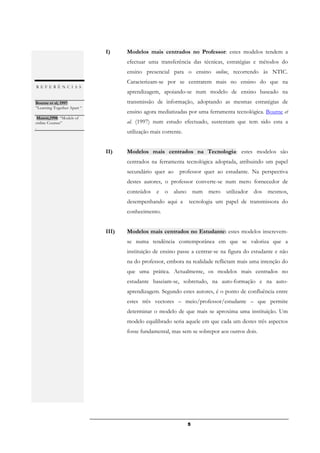 I)     Modelos mais centrados no Professor: estes modelos tendem a
                                    efectuar uma transferência das técnicas, estratégias e métodos do
                                    ensino presencial para o ensino online, recorrendo às NTIC.
                                    Caracterizam-se por se centrarem mais no ensino do que na
REFERÊNCIAS
                                    aprendizagem, apoiando-se num modelo de ensino baseado na
Bourne et al, 1997:                 transmissão de informação, adoptando as mesmas estratégias de
“Learning Together Apart “
.                                   ensino agora mediatizadas por uma ferramenta tecnológica. Bourne et
 Mason,1998: “Models of
online Courses”                     al. (1997) num estudo efectuado, sustentam que tem sido esta a
.
                                    utilização mais corrente.


                             II)    Modelos mais centrados na Tecnologia: estes modelos são
                                    centrados na ferramenta tecnológica adoptada, atribuindo um papel
                                    secundário quer ao     professor quer ao estudante. Na perspectiva
                                    destes autores, o professor converte-se num mero fornecedor de
                                    conteúdos e o aluno num mero utilizador dos mesmos,
                                    desempenhando aqui a        tecnologia um papel de transmissora do
                                    conhecimento.


                             III)   Modelos mais centrados no Estudante: estes modelos inscrevem-
                                    se numa tendência contemporânea em que se valoriza que a
                                    instituição de ensino passe a centrar-se na figura do estudante e não
                                    na do professor, embora na realidade reflictam mais uma intenção do
                                    que uma prática. Actualmente, os modelos mais centrados no
                                    estudante baseiam-se, sobretudo, na auto-formação e na auto-
                                    aprendizagem. Segundo estes autores, é o ponto de confluência entre
                                    estes três vectores – meio/professor/estudante – que permite
                                    determinar o modelo de que mais se aproxima uma instituição. Um
                                    modelo equilibrado seria aquele em que cada um destes três aspectos
                                    fosse fundamental, mas sem se sobrepor aos outros dois.




                                                                5
 