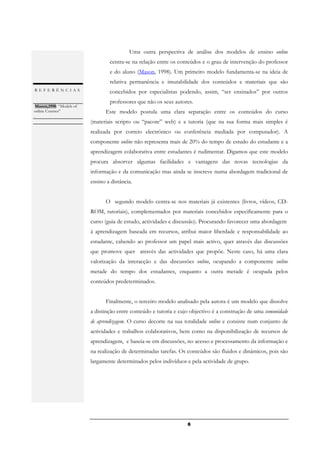 Uma outra perspectiva de análise dos modelos de ensino online
                                  centra-se na relação entre os conteúdos e o grau de intervenção do professor
                                  e do aluno (Mason, 1998). Um primeiro modelo fundamenta-se na ideia de
                                  relativa permanência e imutabilidade dos conteúdos e materiais que são
REFERÊNCIAS                       concebidos por especialistas podendo, assim, “ser ensinados” por outros
                                  professores que não os seus autores.
 Mason,1998: “Models of
online Courses”                 Este modelo postula uma clara separação entre os conteúdos do curso
.
                          (materiais scripto ou “pacote” web) e a tutoria (que na sua forma mais simples é
                          realizada por correio electrónico ou conferência mediada por computador). A
                          componente online não representa mais de 20% do tempo de estudo do estudante e a
                          aprendizagem colaborativa entre estudantes é rudimentar. Digamos que este modelo
                          procura absorver algumas facilidades e vantagens das novas tecnologias da
                          informação e da comunicação mas ainda se inscreve numa abordagem tradicional de
                          ensino a distância.


                                O segundo modelo centra-se nos materiais já existentes (livros, vídeos, CD-
                          ROM, tutoriais), complementados por materiais concebidos especificamente para o
                          curso (guia de estudo, actividades e discussão). Procurando favorecer uma abordagem
                          à aprendizagem baseada em recursos, atribui maior liberdade e responsabilidade ao
                          estudante, cabendo ao professor um papel mais activo, quer através das discussões
                          que promove quer através das actividades que propõe. Neste caso, há uma clara
                          valorização da interacção e das discussões online, ocupando a componente online
                          metade do tempo dos estudantes, enquanto a outra metade é ocupada pelos
                          conteúdos predeterminados.


                                Finalmente, o terceiro modelo analisado pela autora é um modelo que dissolve
                          a distinção entre conteúdo e tutoria e cujo objectivo é a construção de uma comunidade
                          de aprendizagem. O curso decorre na sua totalidade online e consiste num conjunto de
                          actividades e trabalhos colaborativos, bem como na disponibilização de recursos de
                          aprendizagem, e baseia-se em discussões, no acesso e processamento da informação e
                          na realização de determinadas tarefas. Os conteúdos são fluidos e dinâmicos, pois são
                          largamente determinados pelos indivíduos e pela actividade de grupo.




                                                                    6
 