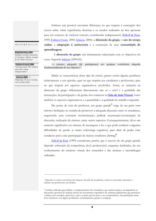 Embora seja possível encontrar diferenças no que respeita à concepção dos
                                      cursos online, várias experiências descritas e os estudos realizados na área apontam
                                      para um conjunto de variáveis comuns, consideradas indispensáveis (Palloff & Pratt,
                                      1999; Fullmer-Umari, 2000; Salmon, 2000): a dimensão do grupo, o uso do tempo
REFERÊNCIAS                           online, a adaptação à assincronia e a construção de uma comunidade de
                                      aprendizagem.
Palloff & Pratt, 1999:
Building Learning Communities                   A dimensão do grupo está intimamente relacionada com os objectivos do
in Cyberspace. Effective strategies
for the Online Classroom              curso. Segundo Salmon (2000:42),
.
  Fullmer-Umari, 2000:                       “o  número adequado [de participantes] em qualquer conferência depende
“Getting ready: The syllabus          fundamentalmente do seu objectivo”.
and other online
indispensables”
.
  Salmon, 2000: E-
                                             Dadas as características deste tipo de ensino, parece existir alguma prudência
Moderating: The key to teaching       relativamente a esta questão, quer no que respeita aos estudantes e professores, quer
and Learning Online
.                                     no que respeita aos aspectos organizativos envolvidos. Assim, as variações na
                                      dimensão do grupo influenciam directamente não só o nível e a qualidade das
                                      interacções, da participação e da gestão dos contactos na Sala de Aula Virtual, como
                                      também os aspectos organizativos e a quantidade e a qualidade do trabalho requerido.
                                                                                                             3
                                             Do ponto de vista do professor, um grupo grande exige da sua parte uma
                                      efectiva facilitação no sentido de promover a adequada discussão entre os estudantes,
                                      requerendo uma constante monitorização, feedback, recentração/reorientação da
                                      discussão, realização de sínteses, entre outros aspectos. Consequentemente, dá-se um
                                      aumento significativo no número de mensagens a ler, o que pode conduzir a algumas
                                      dificuldades de gestão (e maior sobrecarga cognitiva), para além de poder criar
                                                                                                                 4
                                      condições para a não-participação de muitos estudantes (lurking) .
                                             Palloff & Pratt (1999) consideram, porém, que o sucesso de um grupo grande
                                      depende sobretudo da competência do(s) professor(es) enquanto facilitador, do seu
                                      conhecimento do contexto virtual, dos conteúdos e das técnicas e metodologias
                                      utilizadas.




                                      3Quando os cursos envolvem um número elevado de estudantes, torna-se necessário aumentar o
                                      número de professores envolvidos.

                                      4Lurking- utilizado para definir o comportamento dos estudantes, que embora leiam e acompanhem as
                                      discussões (possível de analisar através de mecanismos específicos do software/plataforma que permitem
                                      verificar, por exemplo, quem leu o quê, ou quem gravou para o seu computador)r, não participam nelas.
                                      Este fenómeno cria alguns problemas, nomeadamente quanto à avaliação.


                                                                                        8
 