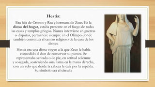 Hestia:
Era hija de Cronos y Rea y hermana de Zeus. Es la
diosa del hogar, estaba presente en el fuego de todas
las casas y templos griegos. Nunca interviene en guerras
o disputas, permanece siempre en el Olimpo donde
también constituía el centro religioso de la casa de los
dioses.
Hestia era una diosa virgen a la que Zeus le había
concedido el don de conservar su pureza. Se
representaba sentada o de pie, en actitud solemne
y sosegada, sosteniendo una llama en la mano derecha,
con un velo que desde la cabeza le caía por la espalda.
Su símbolo era el círculo.
 