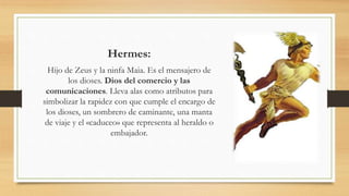 Hermes:
Hijo de Zeus y la ninfa Maia. Es el mensajero de
los dioses. Dios del comercio y las
comunicaciones. Lleva alas como atributos para
simbolizar la rapidez con que cumple el encargo de
los dioses, un sombrero de caminante, una manta
de viaje y el «caduceo» que representa al heraldo o
embajador.
 