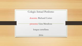 Colegio Ismael Perdomo
docente: Richard Cortes
presenta: Lina Mendoza
lengua castellana
2016
 