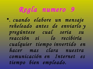 Regla  numero  9 . cuando  elabore  un  mensaje  reheleado  antes  de  enviarlo y  pregúntese  cual  seria  su  reacción si  lo recibiría  cualquier  tiempo invertido  en  hacer  mas  clara  nuestra  comunicación en  Internet  es  tiempo  bien  empleado.   