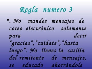 Regla  numero 3 . No  mandes  mensajes  de  coreo electrónico  solamente para  decir “gracias”,”cuídate”,”hasta  luego”. No  llenes la  casilla  del remitente  de  mensajes, se  educado  ahorrándole  tiempo.  