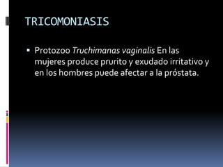 TRICOMONIASIS
 Protozoo Truchimanas vaginalis En las
mujeres produce prurito y exudado irritativo y
en los hombres puede afectar a la próstata.
 