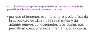 4. Explique: el espíritu emprendedor es una actitud que le ha
permitido al hombre conquistar nuevos mundos
• por que si tenemos espíritu emprendedor. Nos da
la capacidad de abrir nuestras mentes y de
adquirir nuevos conocimientos. Los cuales nos
permitirán conocer y experimentar nuevas cosas
 