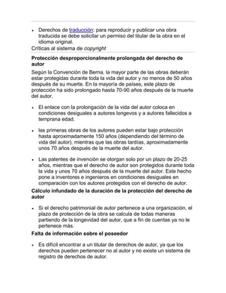 Derechos de traducción: para reproducir y publicar una obra
traducida se debe solicitar un permiso del titular de la obra en el
idioma original.
Críticas al sistema de copyright
Protección desproporcionalmente prolongada del derecho de
autor
Según la Convención de Berna, la mayor parte de las obras deberán
estar protegidas durante toda la vida del autor y no menos de 50 años
después de su muerte. En la mayoría de países, este plazo de
protección ha sido prolongado hasta 70-90 años después de la muerte
del autor.
El enlace con la prolongación de la vida del autor coloca en
condiciones desiguales a autores longevos y a autores fallecidos a
temprana edad.
las primeras obras de los autores pueden estar bajo protección
hasta aproximadamente 150 años (dependiendo del término de
vida del autor), mientras que las obras tardías, aproximadamente
unos 70 años después de la muerte del autor.
Las patentes de invención se otorgan solo por un plazo de 20-25
años, mientras que el derecho de autor son protegidos durante toda
la vida y unos 70 años después de la muerte del autor. Este hecho
pone a inventores e ingenieros en condiciones desiguales en
comparación con los autores protegidos con el derecho de autor.
Cálculo infundado de la duración de la protección del derecho de
autor
Si el derecho patrimonial de autor pertenece a una organización, el
plazo de protección de la obra se calcula de todas maneras
partiendo de la longevidad del autor, que a fin de cuentas ya no le
pertenece más.
Falta de información sobre el poseedor
Es difícil encontrar a un titular de derechos de autor, ya que los
derechos pueden pertenecer no al autor y no existe un sistema de
registro de derechos de autor.
 