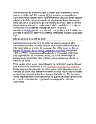 combinaciones de elementos que pudieran ser considerados como
una obra intelectual. Así, que por lógica, no debe ser considerado
delito en ningún sistema penal y perfectamente utilizable como recurso
a la hora de defenderse de una demanda de estos tipos. Un ejemplo
claro sería usar un programa para generar palabras al azar, a la hora
de generarlas, sin querer, daría lugar a algún paralelismo con alguna
combinación ya existente y registrada. Bien, no podría
considerarse delito puesto que el medio que produce una finalidad es
previsto mediante el azar y no de forma consciente o usando un patrón
lógico.
Regulación del derecho de autor
La legislación sobre derecho de autor cambia de un país a otro,
aunque en sus formulaciones básicas está armonizada por tratados
internacionales, el primero de los cuales fue el Convenio de Berna
para la Protección de las Obras Literarias y Artísticas, firmado en
1886. La WIPO (Organización Mundial de la Propiedad Intelectual),
una organización de Naciones Unidas, coordina y homologa las
legislaciones nacionales y las prácticas comerciales que afectan al
derecho de autor.
Para ciertas obras y otro material objeto de protección, puede obtener
una autorización acudiendo a una organización de gestión colectiva.
Éstas autorizan la utilización de obras y otro material protegido por el
derecho de autor y los derechos conexos cuando resulta impracticable
el ejercicio individual de los derechos por los titulares.7
Sin embargo,
varias organizaciones internacionales no gubernamentales promueven
el contacto entre distintas organizaciones de gestión colectiva
nacionales.
 