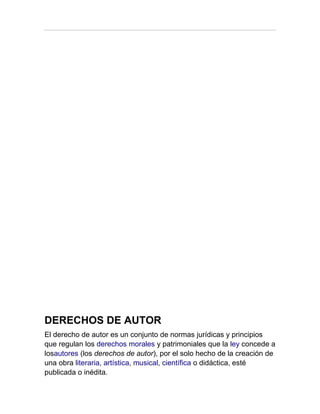 DERECHOS DE AUTOR
El derecho de autor es un conjunto de normas jurídicas y principios
que regulan los derechos morales y patrimoniales que la ley concede a
losautores (los derechos de autor), por el solo hecho de la creación de
una obra literaria, artística, musical, científica o didáctica, esté
publicada o inédita.
 