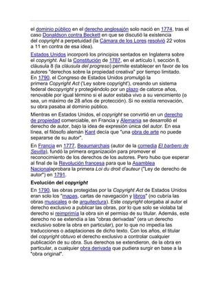 el dominio público en el derecho anglosajón solo nació en 1774, tras el
caso Donaldson contra Beckett en que se discutió la existencia
del copyright a perpetuidad (la Cámara de los Lores resolvió 22 votos
a 11 en contra de esa idea).
Estados Unidos incorporó los principios sentados en Inglaterra sobre
el copyright. Así la Constitución de 1787, en el artículo I, sección 8,
cláusula 8 (la cláusula del progreso) permite establecer en favor de los
autores "derechos sobre la propiedad creativa" por tiempo limitado.
En 1790, el Congreso de Estados Unidos promulgó la
primera Copyright Act ('Ley sobre copyright'), creando un sistema
federal decopyright y protegiéndolo por un plazo de catorce años,
renovable por igual término si el autor estaba vivo a su vencimiento (o
sea, un máximo de 28 años de protección). Si no existía renovación,
su obra pasaba al dominio público.
Mientras en Estados Unidos, el copyright se convirtió en un derecho
de propiedad comerciable, en Francia y Alemania se desarrolló el
derecho de autor, bajo la idea de expresión única del autor. En esa
línea, el filósofo alemán Kant decía que "una obra de arte no puede
separarse de su autor".
En Francia en 1777, Beaumarchais (autor de la comedia El barbero de
Sevilla), fundó la primera organización para promover el
reconocimiento de los derechos de los autores. Pero hubo que esperar
al final de la Revolución francesa para que la Asamblea
Nacionalaprobara la primera Loi du droit d'auteur ("Ley de derecho de
autor") en 1791.
Evolución del copyright
En 1790, las obras protegidas por la Copyright Act de Estados Unidos
eran solo los "mapas, cartas de navegación y libros" (no cubría las
obras musicales o de arquitectura). Este copyright otorgaba al autor el
derecho exclusivo a publicar las obras, por lo que solo se violaba tal
derecho si reimprimía la obra sin el permiso de su titular. Además, este
derecho no se extendía a las "obras derivadas" (era un derecho
exclusivo sobre la obra en particular), por lo que no impedía las
traducciones o adaptaciones de dicho texto. Con los años, el titular
del copyright obtuvo el derecho exclusivo a controlar cualquier
publicación de su obra. Sus derechos se extendieron, de la obra en
particular, a cualquier obra derivada que pudiera surgir en base a la
"obra original".
 