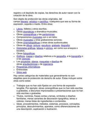 registro o el depósito de copias, los derechos de autor nacen con la
creación de la obra.
Son objeto de protección las obras originales, del
campo literario, artístico y científico, cualquiera que sea su forma de
expresión, soporte o medio. Entre otras:
Libros, folletos y otros escritos;
Obras dramáticas o dramático-musicales;
Obras coreográficas y las pantomimas;
Composiciones musicales con o sin letra;
Obras musicales y otras grabaciones sonoras;
Obras cinematográficas y otras obras audiovisuales;
Obras de dibujo, pintura, escultura, grabado, litografía;
Historietas gráficas, tebeos o cómics, así como sus ensayos o
bocetos;
Obras fotográficas;
Gráficos, mapas y diseños relativos a la geografía, a la topografía o
a las ciencias;
Los proyectos, planos, maquetas y diseños de
obras arquitectónicas y de ingeniería.
Programas informáticos.
Entrevistas
Sitios web
Hay varias categorías de materiales que generalmente no son
elegibles para la protección de derecho de autor. Éstas incluyen entre
otras como estas:
Trabajos que no han sido fijados en una forma de expresión
tangible. Por ejemplo: obras coreográficas que no han sido escritas
o grabadas, o discursos improvisados o presentaciones que no han
sido escritas o grabadas.
Títulos, nombres, frases cortas y lemas, símbolos o diseños
familiares, meras variantes de decoración tipográfica, letras o
colores; meras listas de ingredientes o contenidos.
Ideas, procedimientos, métodos, sistemas, procesos, conceptos,
principios, descubrimientos, aparatos, como diferenciaciones de
una descripción, explicación o ilustración.
 