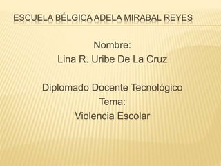 ESCUELA BÉLGICA ADELA MIRABAL REYES
Nombre:
Lina R. Uribe De La Cruz
Diplomado Docente Tecnológico
Tema:
Violencia Escolar
 